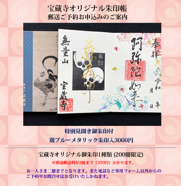 宝蔵寺オリジナル御朱印帳「鶏ブルーメタリック御朱印帳」(200冊限定)並びに、「若冲」ドクロ朱印(季節のニューカラーである紫色•ライム色•水色・ピンク色、黄色、並びに朱色若冲•朱色心遠館)、及びドクロ木版画朱印、さらに若冲祥月命日(9月10日)紙朱印(800円)、若冲の次弟•白歳辞世の句「つらいつらい 花も紅葉も なきぞよき」の紙朱印(600円)、子安地蔵尊紙朱印(300円)の郵送(御朱印帳の方はレターパック送料370円または520円、御朱印のみの方は切手代84円またはスマートレター180円の送料ご負担をお願いします)を受付いたします。